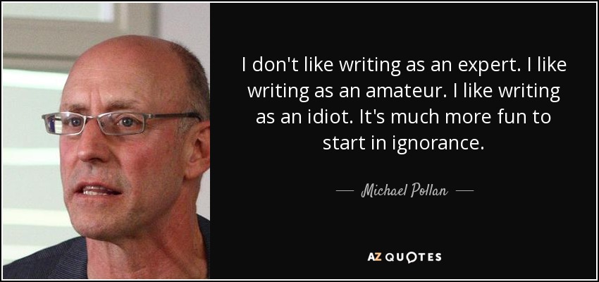 I don't like writing as an expert. I like writing as an amateur. I like writing as an idiot. It's much more fun to start in ignorance. - Michael Pollan