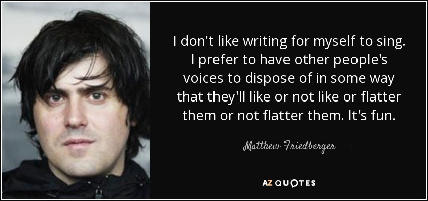 I don't like writing for myself to sing. I prefer to have other people's voices to dispose of in some way that they'll like or not like or flatter them or not flatter them. It's fun. - Matthew Friedberger