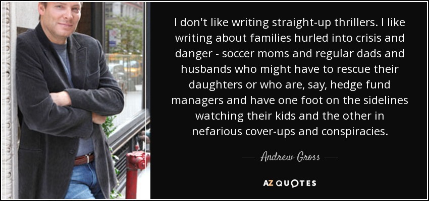 I don't like writing straight-up thrillers. I like writing about families hurled into crisis and danger - soccer moms and regular dads and husbands who might have to rescue their daughters or who are, say, hedge fund managers and have one foot on the sidelines watching their kids and the other in nefarious cover-ups and conspiracies. - Andrew Gross