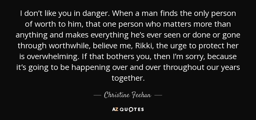 I don’t like you in danger. When a man finds the only person of worth to him, that one person who matters more than anything and makes everything he’s ever seen or done or gone through worthwhile, believe me, Rikki, the urge to protect her is overwhelming. If that bothers you, then I’m sorry, because it’s going to be happening over and over throughout our years together. - Christine Feehan