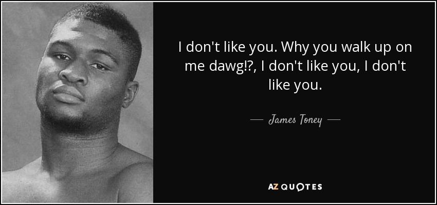 I don't like you. Why you walk up on me dawg!?, I don't like you, I don't like you. - James Toney