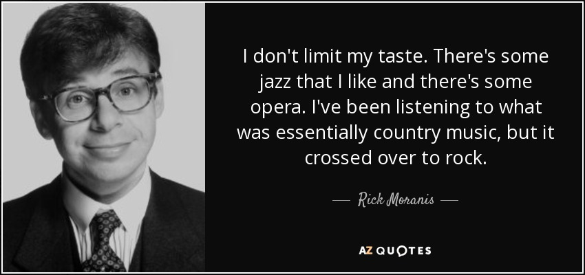 I don't limit my taste. There's some jazz that I like and there's some opera. I've been listening to what was essentially country music, but it crossed over to rock. - Rick Moranis
