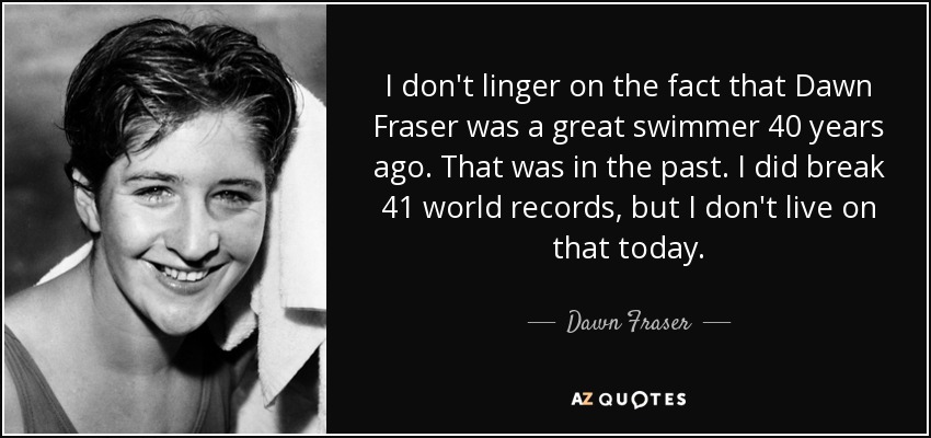 I don't linger on the fact that Dawn Fraser was a great swimmer 40 years ago. That was in the past. I did break 41 world records, but I don't live on that today. - Dawn Fraser