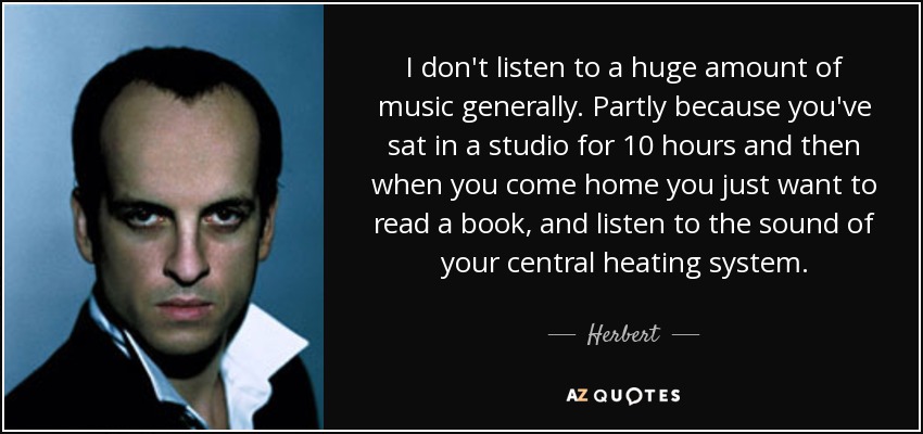 I don't listen to a huge amount of music generally. Partly because you've sat in a studio for 10 hours and then when you come home you just want to read a book, and listen to the sound of your central heating system. - Herbert