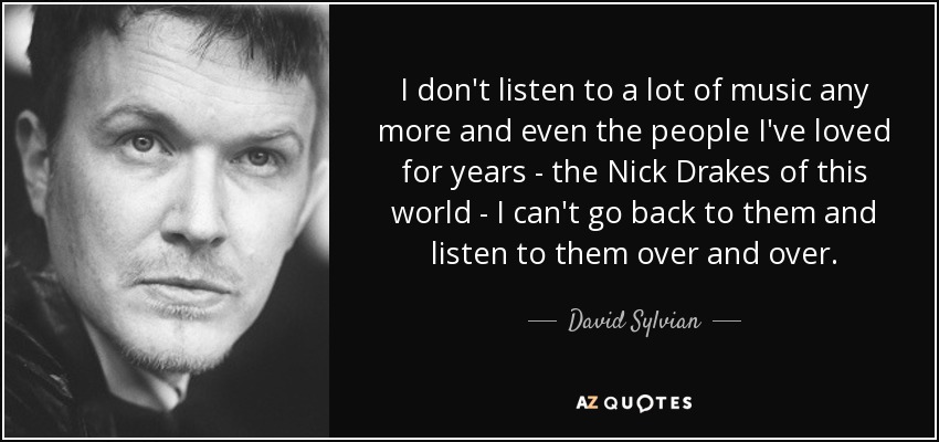 I don't listen to a lot of music any more and even the people I've loved for years - the Nick Drakes of this world - I can't go back to them and listen to them over and over. - David Sylvian