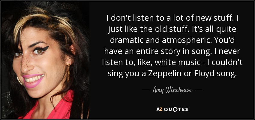 I don't listen to a lot of new stuff. I just like the old stuff. It's all quite dramatic and atmospheric. You'd have an entire story in song. I never listen to, like, white music - I couldn't sing you a Zeppelin or Floyd song. - Amy Winehouse