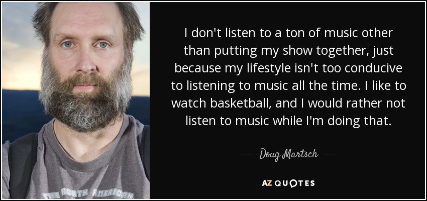 I don't listen to a ton of music other than putting my show together, just because my lifestyle isn't too conducive to listening to music all the time. I like to watch basketball, and I would rather not listen to music while I'm doing that. - Doug Martsch
