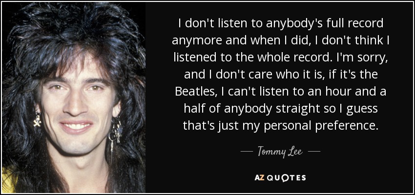 I don't listen to anybody's full record anymore and when I did, I don't think I listened to the whole record. I'm sorry, and I don't care who it is, if it's the Beatles, I can't listen to an hour and a half of anybody straight so I guess that's just my personal preference. - Tommy Lee