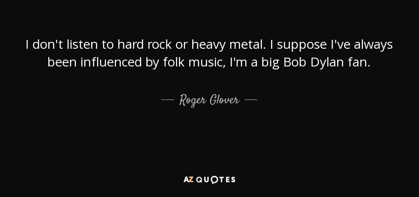 I don't listen to hard rock or heavy metal. I suppose I've always been influenced by folk music, I'm a big Bob Dylan fan. - Roger Glover