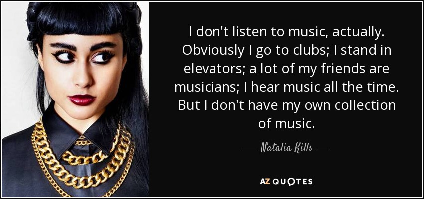 I don't listen to music, actually. Obviously I go to clubs; I stand in elevators; a lot of my friends are musicians; I hear music all the time. But I don't have my own collection of music. - Natalia Kills