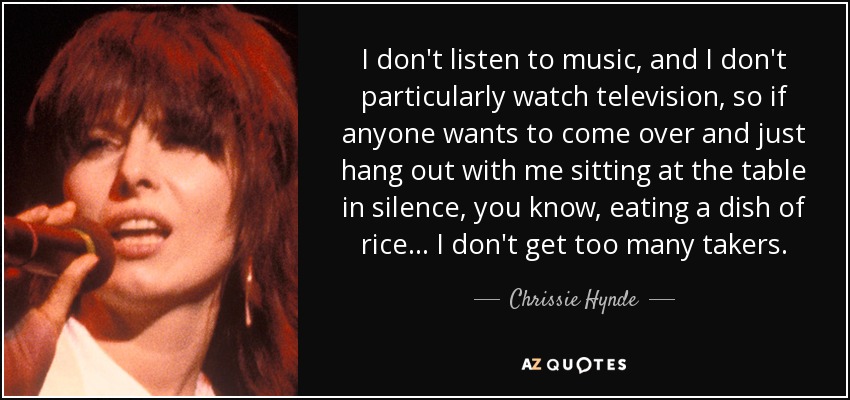 I don't listen to music, and I don't particularly watch television, so if anyone wants to come over and just hang out with me sitting at the table in silence, you know, eating a dish of rice... I don't get too many takers. - Chrissie Hynde