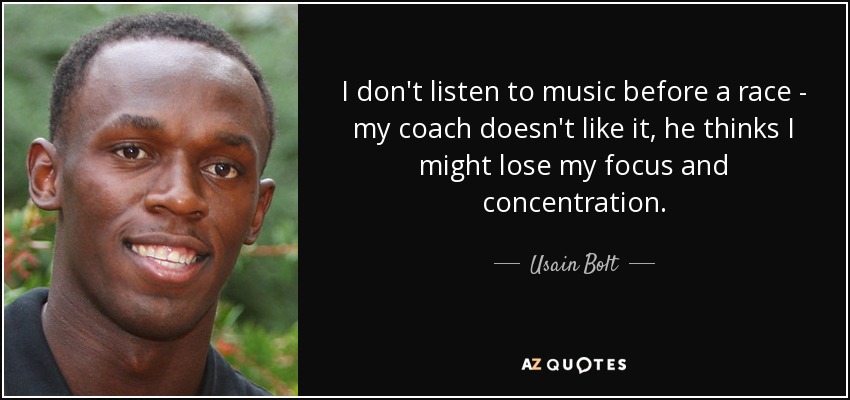 I don't listen to music before a race - my coach doesn't like it, he thinks I might lose my focus and concentration. - Usain Bolt