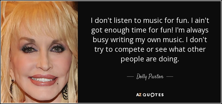 I don't listen to music for fun. I ain't got enough time for fun! I'm always busy writing my own music. I don't try to compete or see what other people are doing. - Dolly Parton