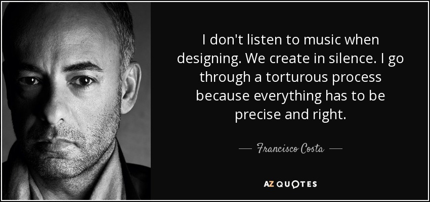 I don't listen to music when designing. We create in silence. I go through a torturous process because everything has to be precise and right. - Francisco Costa