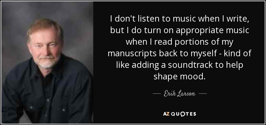 I don't listen to music when I write, but I do turn on appropriate music when I read portions of my manuscripts back to myself - kind of like adding a soundtrack to help shape mood. - Erik Larson