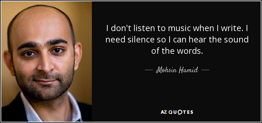I don't listen to music when I write. I need silence so I can hear the sound of the words. - Mohsin Hamid