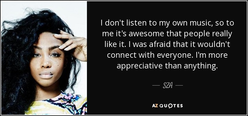 I don't listen to my own music, so to me it's awesome that people really like it. I was afraid that it wouldn't connect with everyone. I'm more appreciative than anything. - SZA