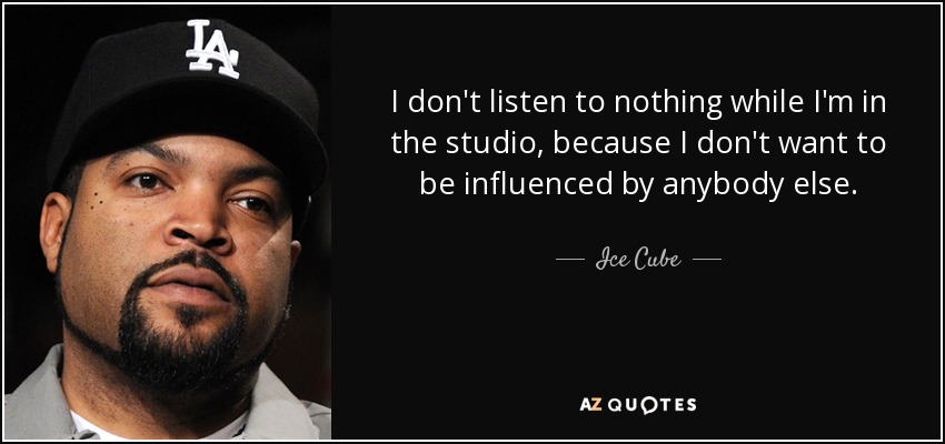 I don't listen to nothing while I'm in the studio, because I don't want to be influenced by anybody else. - Ice Cube