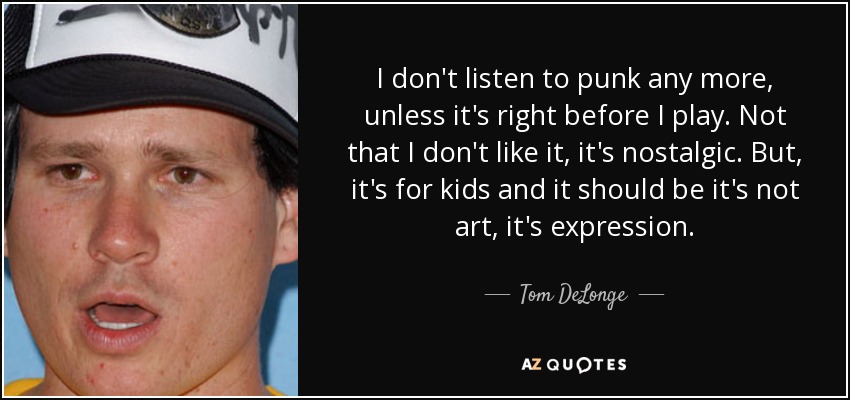 I don't listen to punk any more, unless it's right before I play. Not that I don't like it, it's nostalgic. But, it's for kids and it should be it's not art, it's expression. - Tom DeLonge