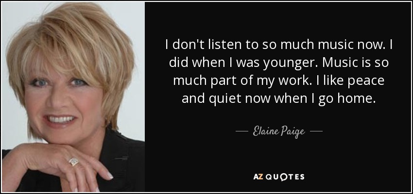 I don't listen to so much music now. I did when I was younger. Music is so much part of my work. I like peace and quiet now when I go home. - Elaine Paige