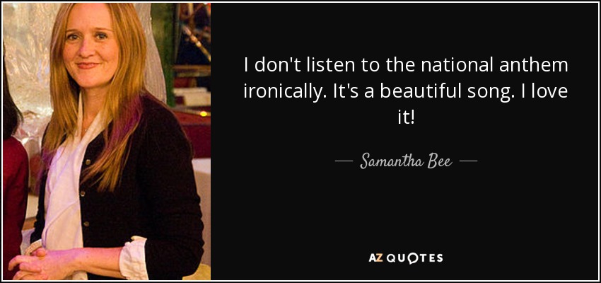 I don't listen to the national anthem ironically. It's a beautiful song. I love it! - Samantha Bee