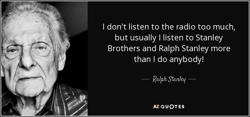 I don't listen to the radio too much, but usually I listen to Stanley Brothers and Ralph Stanley more than I do anybody! - Ralph Stanley