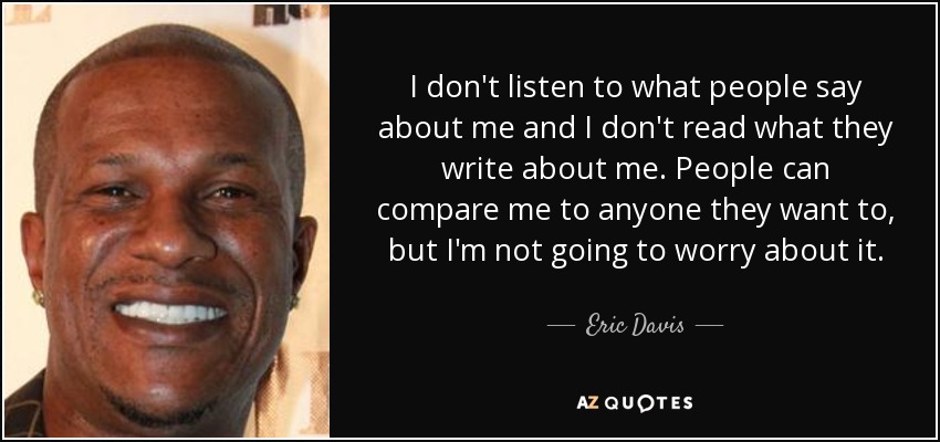 I don't listen to what people say about me and I don't read what they write about me. People can compare me to anyone they want to, but I'm not going to worry about it. - Eric Davis