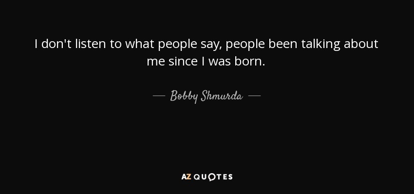 I don't listen to what people say, people been talking about me since I was born. - Bobby Shmurda