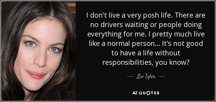 I don't live a very posh life. There are no drivers waiting or people doing everything for me. I pretty much live like a normal person... It's not good to have a life without responsibilities, you know? - Liv Tyler