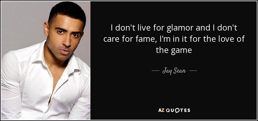 I don't live for glamor and I don't care for fame, I'm in it for the love of the game - Jay Sean