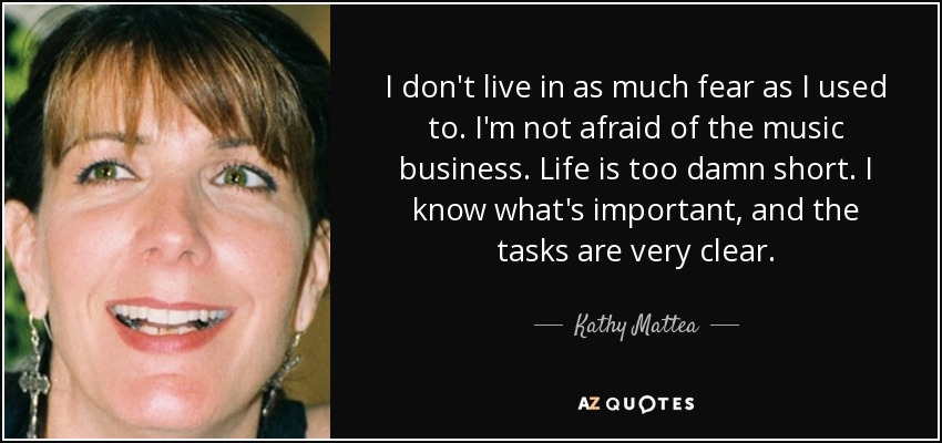 I don't live in as much fear as I used to. I'm not afraid of the music business. Life is too damn short. I know what's important, and the tasks are very clear. - Kathy Mattea