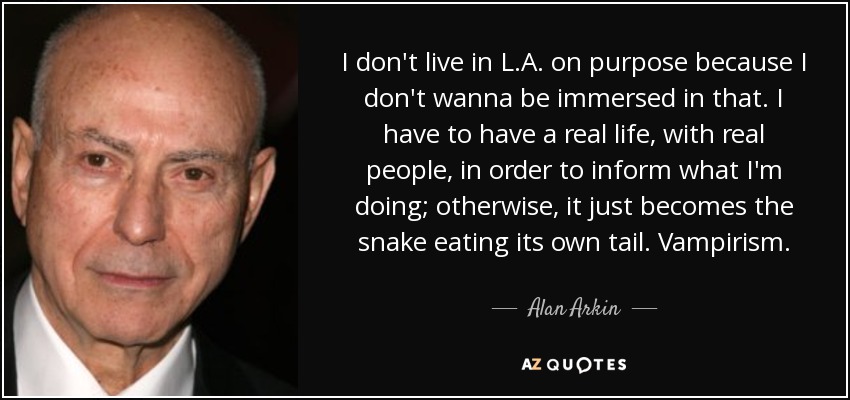 I don't live in L.A. on purpose because I don't wanna be immersed in that. I have to have a real life, with real people, in order to inform what I'm doing; otherwise, it just becomes the snake eating its own tail. Vampirism. - Alan Arkin