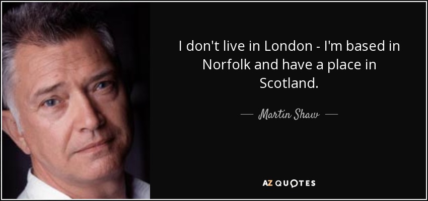 I don't live in London - I'm based in Norfolk and have a place in Scotland. - Martin Shaw