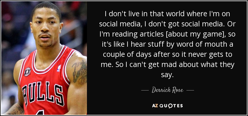 I don't live in that world where I'm on social media, I don't got social media. Or I'm reading articles [about my game], so it's like I hear stuff by word of mouth a couple of days after so it never gets to me. So I can't get mad about what they say. - Derrick Rose