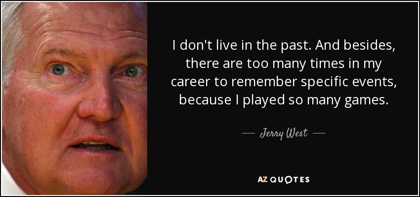 I don't live in the past. And besides, there are too many times in my career to remember specific events, because I played so many games. - Jerry West