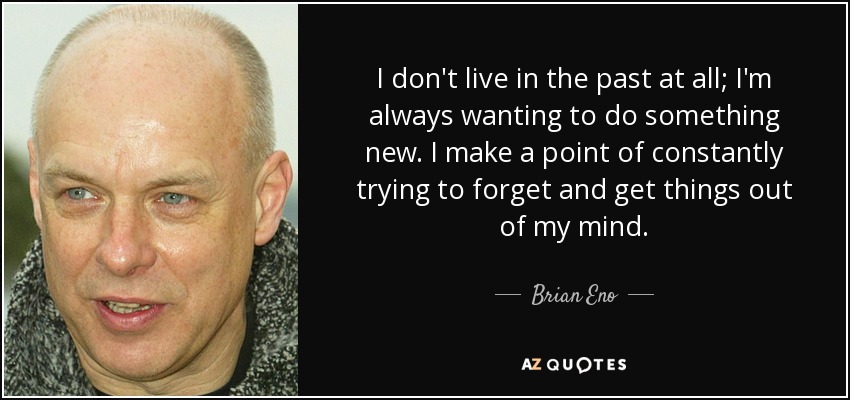 I don't live in the past at all; I'm always wanting to do something new. I make a point of constantly trying to forget and get things out of my mind. - Brian Eno
