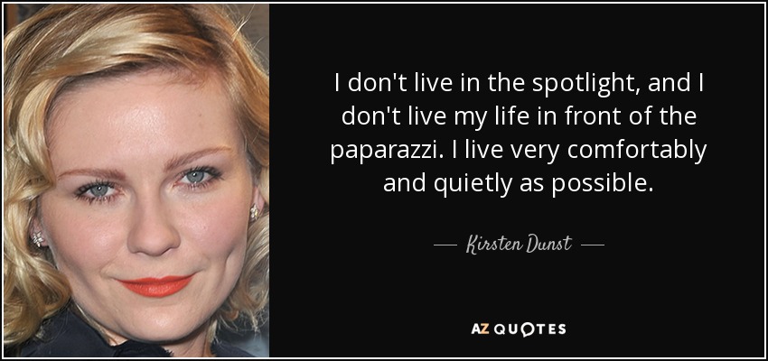 I don't live in the spotlight, and I don't live my life in front of the paparazzi. I live very comfortably and quietly as possible. - Kirsten Dunst