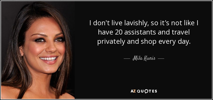 I don't live lavishly, so it's not like I have 20 assistants and travel privately and shop every day. - Mila Kunis