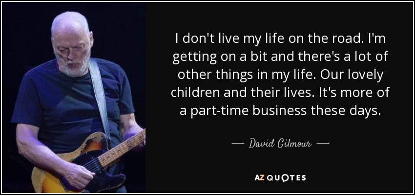 I don't live my life on the road. I'm getting on a bit and there's a lot of other things in my life. Our lovely children and their lives. It's more of a part-time business these days. - David Gilmour