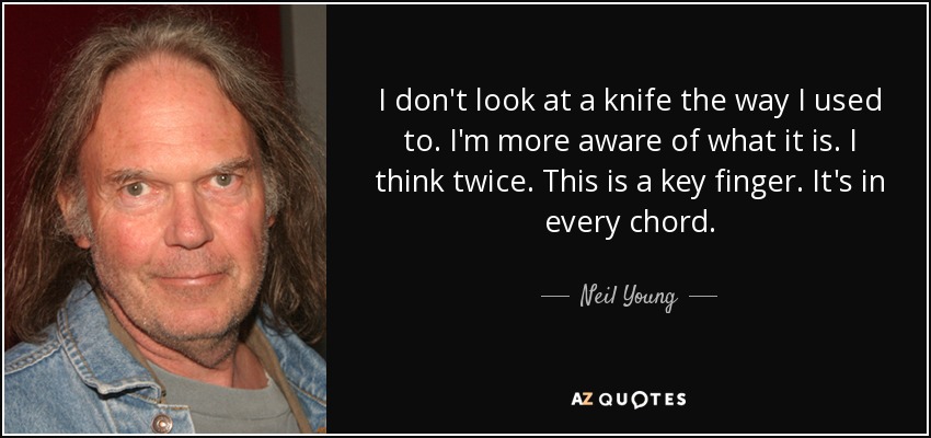 I don't look at a knife the way I used to. I'm more aware of what it is. I think twice. This is a key finger. It's in every chord. - Neil Young