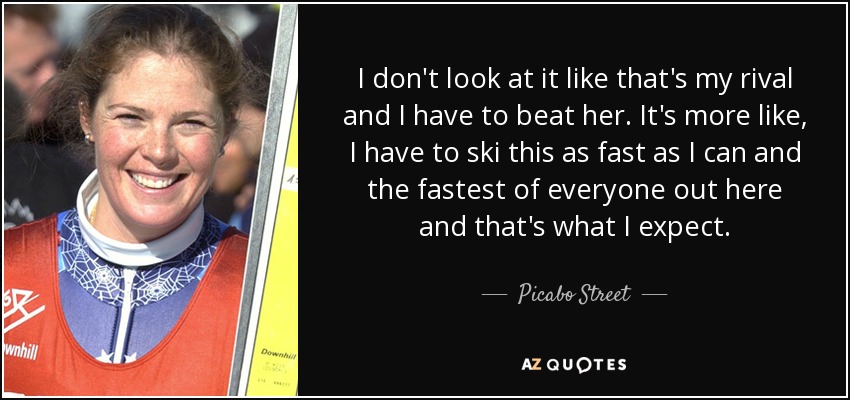 I don't look at it like that's my rival and I have to beat her. It's more like, I have to ski this as fast as I can and the fastest of everyone out here and that's what I expect. - Picabo Street