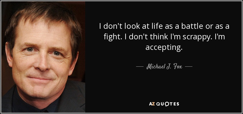 I don't look at life as a battle or as a fight. I don't think I'm scrappy. I'm accepting. - Michael J. Fox