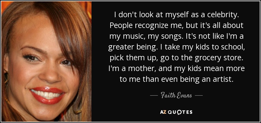 I don't look at myself as a celebrity. People recognize me, but it's all about my music, my songs. It's not like I'm a greater being. I take my kids to school, pick them up, go to the grocery store. I'm a mother, and my kids mean more to me than even being an artist. - Faith Evans