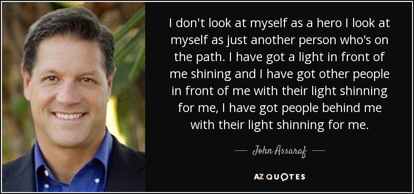 I don't look at myself as a hero I look at myself as just another person who's on the path. I have got a light in front of me shining and I have got other people in front of me with their light shinning for me, I have got people behind me with their light shinning for me. - John Assaraf