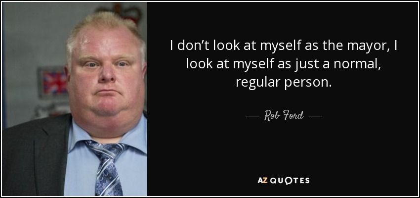 I don’t look at myself as the mayor, I look at myself as just a normal, regular person. - Rob Ford