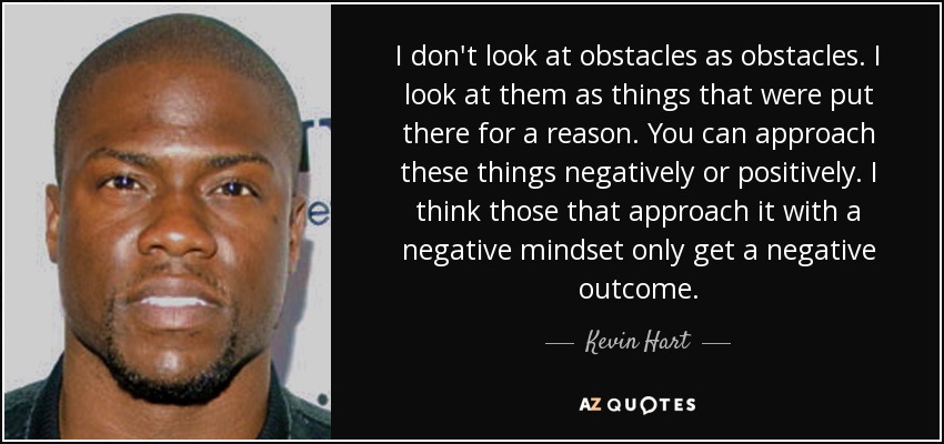 I don't look at obstacles as obstacles. I look at them as things that were put there for a reason. You can approach these things negatively or positively. I think those that approach it with a negative mindset only get a negative outcome. - Kevin Hart
