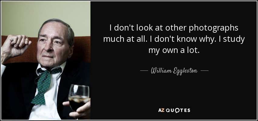 I don't look at other photographs much at all. I don't know why. I study my own a lot. - William Eggleston