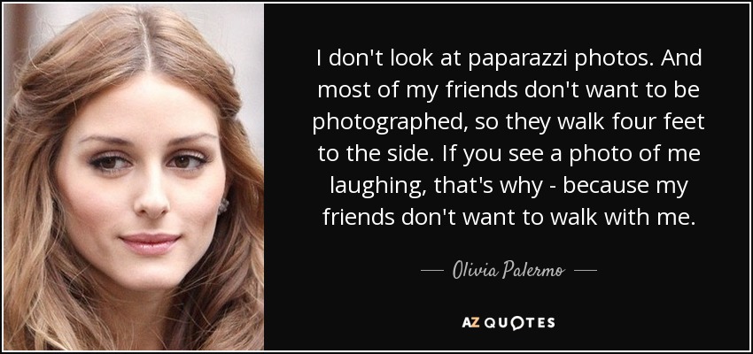 I don't look at paparazzi photos. And most of my friends don't want to be photographed, so they walk four feet to the side. If you see a photo of me laughing, that's why - because my friends don't want to walk with me. - Olivia Palermo