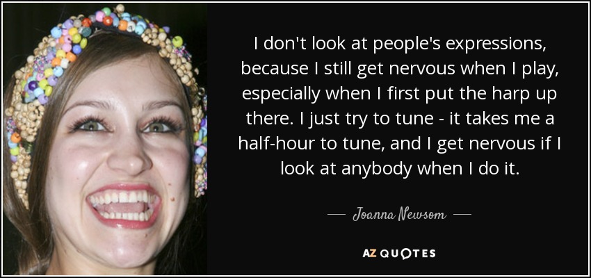 I don't look at people's expressions, because I still get nervous when I play, especially when I first put the harp up there. I just try to tune - it takes me a half-hour to tune, and I get nervous if I look at anybody when I do it. - Joanna Newsom
