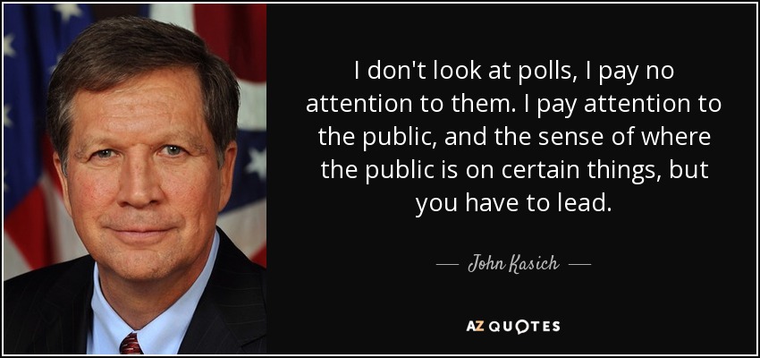 I don't look at polls, I pay no attention to them. I pay attention to the public, and the sense of where the public is on certain things, but you have to lead. - John Kasich